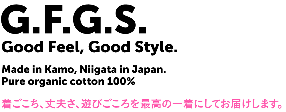 G.F.G.S. Good Feel, Good Style. Made in Kamo, Niigata in Japan. Pure organic cotton 100% 着ごこち、丈夫さ、遊びごころを最高の一着にしてお届けします。