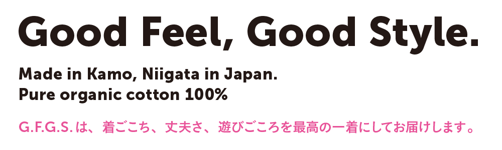 Good feel, Good Style.　Made in Kamo, Niigata, in Japan.　Pure organic cotton 100% G.F.G.S.は、着ごこち、丈夫さ、遊びこころを最高の一着にしてお届けします。