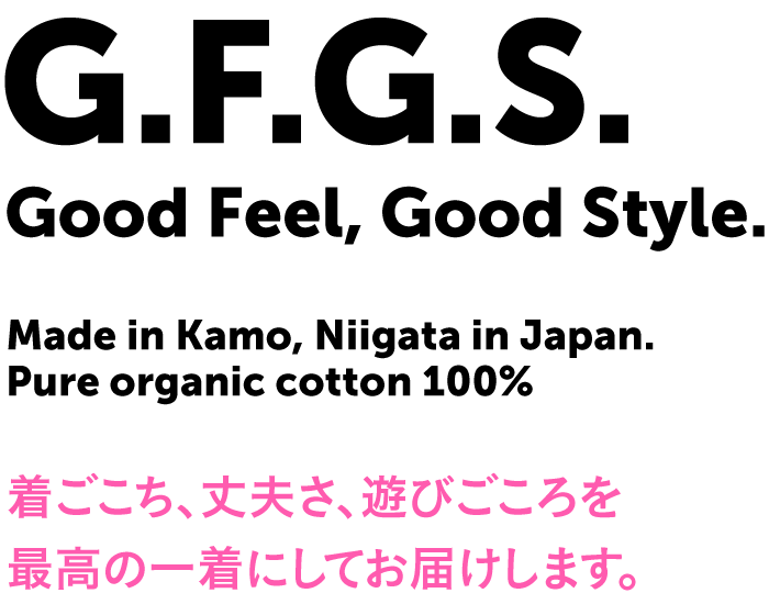 G.F.G.S. Good Feel, Good Style. Made in Kamo, Niigata in Japan. Pure organic cotton 100% 着ごこち、丈夫さ、遊びごころを最高の一着にしてお届けします。