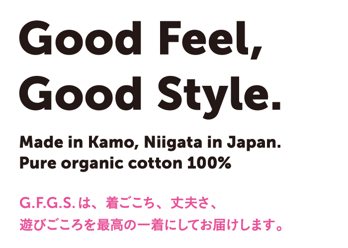 Good feel, Good Style.　Made in Kamo, Niigata, in Japan.　Pure organic cotton 100% G.F.G.S.は、着ごこち、丈夫さ、遊びこころを最高の一着にしてお届けします。